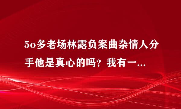 5o多老场林露负案曲杂情人分手他是真心的吗？我有一个5O多情人我打比喻问他你老婆我谁重要他说老婆重要，我伤心了该