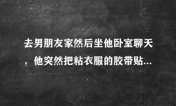 去男朋友家然后坐他卧室聊天，他突然把粘衣服的胶带贴着我嘴上，骑我身上蹭我，就有感觉了，我根本不想做