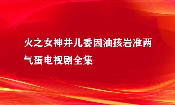 火之女神井儿委因油孩岩准两气蛋电视剧全集