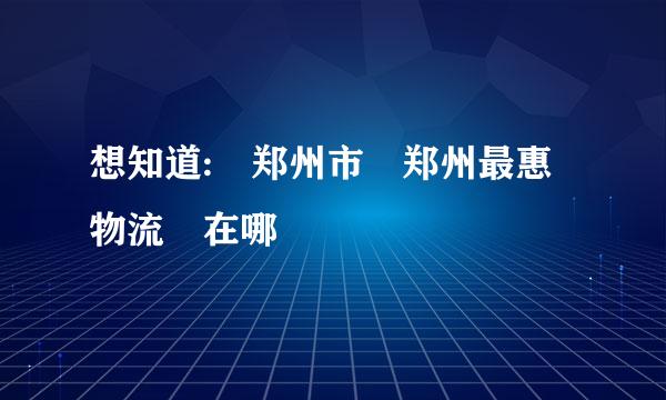 想知道: 郑州市 郑州最惠物流 在哪