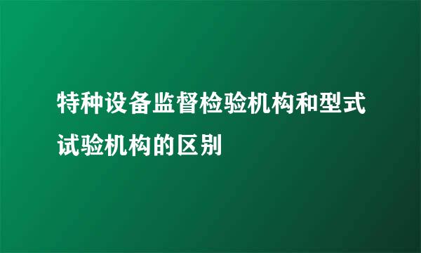 特种设备监督检验机构和型式试验机构的区别
