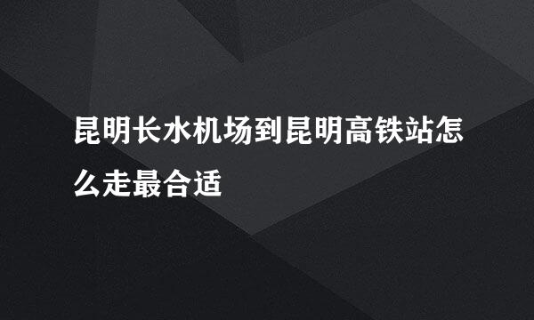 昆明长水机场到昆明高铁站怎么走最合适