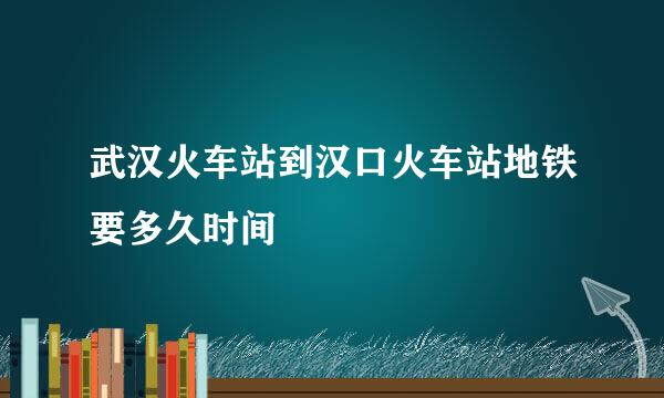 武汉火车站到汉口火车站地铁要多久时间