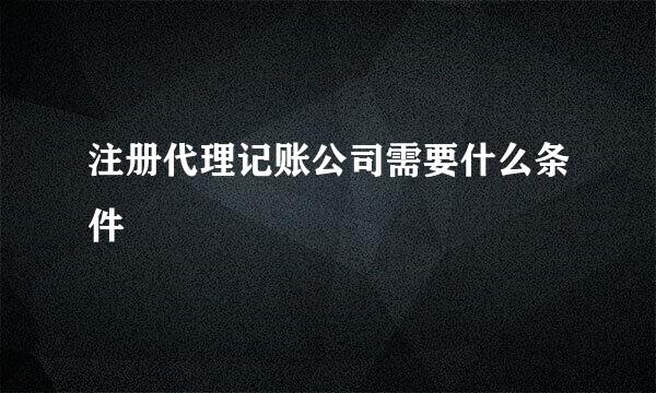 注册代理记账公司需要什么条件
