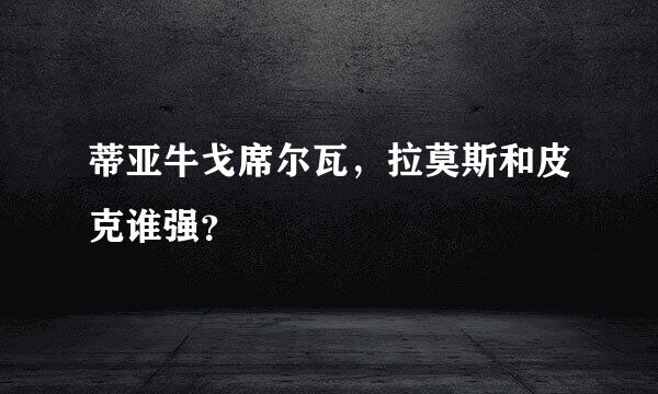 蒂亚牛戈席尔瓦，拉莫斯和皮克谁强？