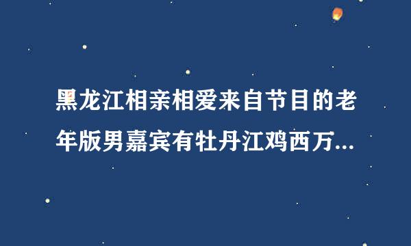 黑龙江相亲相爱来自节目的老年版男嘉宾有牡丹江鸡西万既检活适源济化密山一带的吗想了解一下360问答