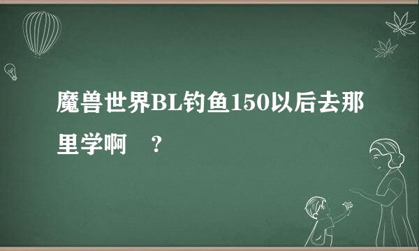 魔兽世界BL钓鱼150以后去那里学啊 ?