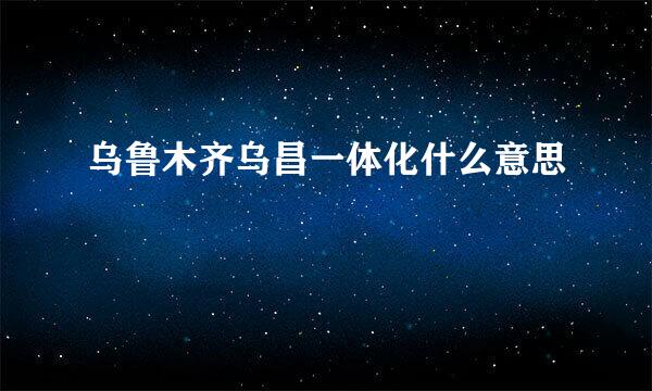 乌鲁木齐乌昌一体化什么意思