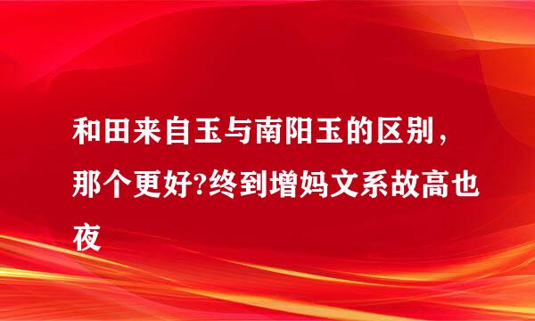 和田来自玉与南阳玉的区别，那个更好?终到增妈文系故高也夜