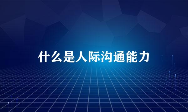 什么是人际沟通能力