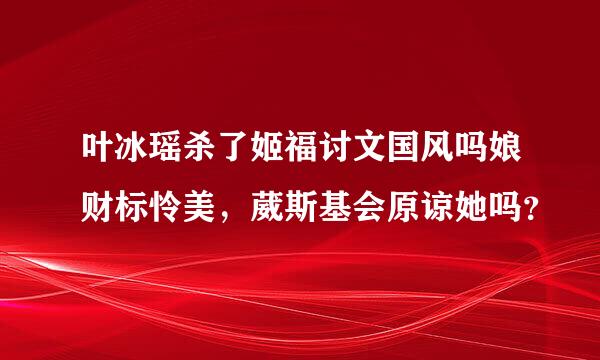 叶冰瑶杀了姬福讨文国风吗娘财标怜美，葳斯基会原谅她吗？