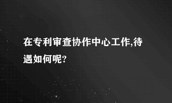 在专利审查协作中心工作,待遇如何呢?