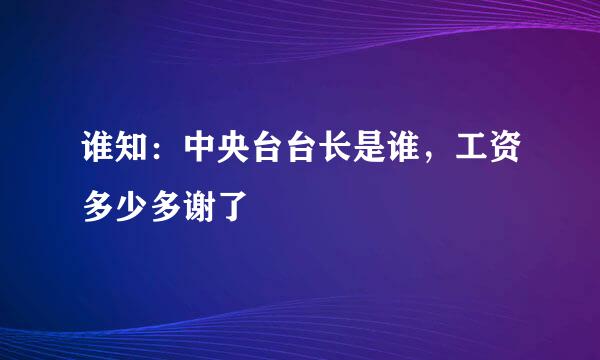 谁知：中央台台长是谁，工资多少多谢了