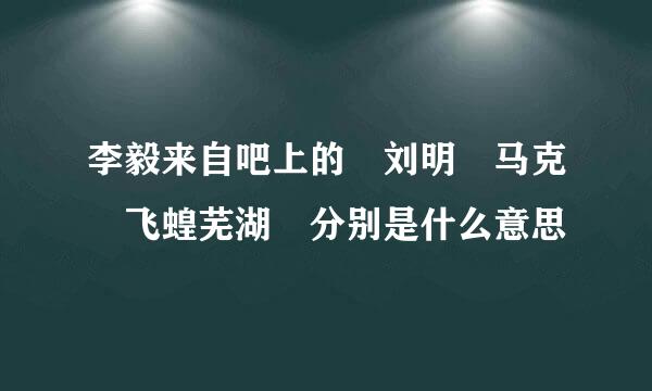 李毅来自吧上的 刘明 马克 飞蝗芜湖 分别是什么意思