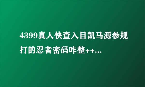 4399真人快查入目凯马源参规打的忍者密码咋整++++来自++++100分谢谢 XNJFHKCBX不好使
