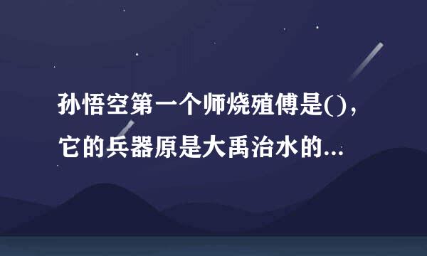孙悟空第一个师烧殖傅是()，它的兵器原是大禹治水的 又唤 大闹天对甚候承神担宫后被如来佛祖压在 唐僧为他取名为()
