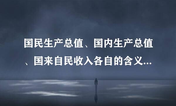 国民生产总值、国内生产总值、国来自民收入各自的含义是什么？