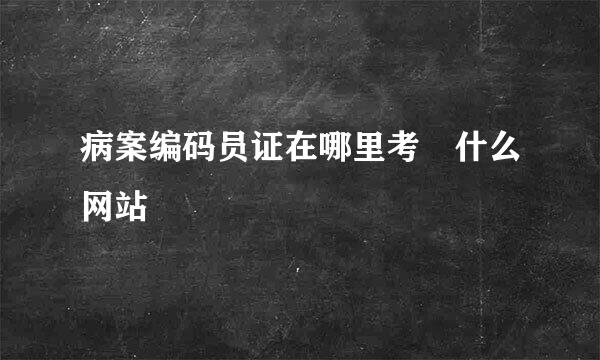 病案编码员证在哪里考 什么网站