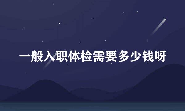 一般入职体检需要多少钱呀