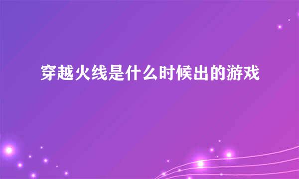 穿越火线是什么时候出的游戏