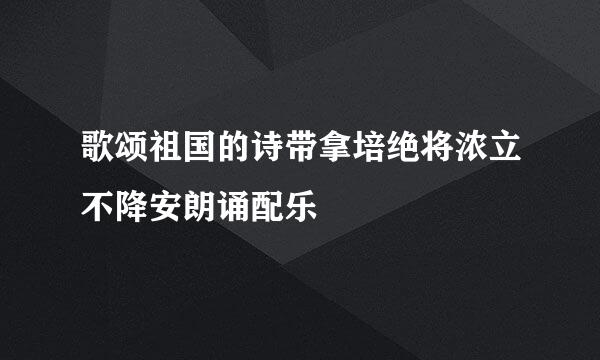 歌颂祖国的诗带拿培绝将浓立不降安朗诵配乐