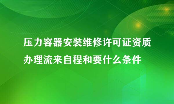 压力容器安装维修许可证资质办理流来自程和要什么条件