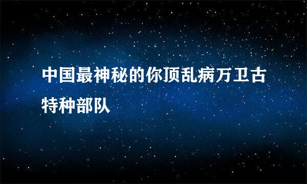 中国最神秘的你顶乱病万卫古特种部队