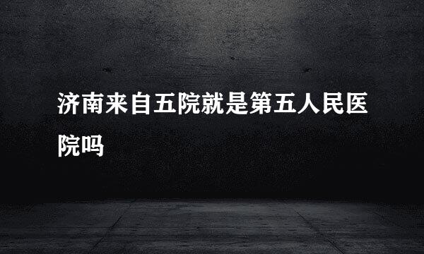 济南来自五院就是第五人民医院吗