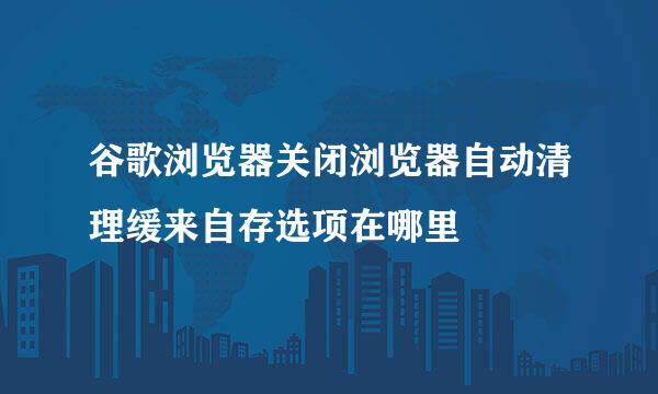 谷歌浏览器关闭浏览器自动清理缓来自存选项在哪里