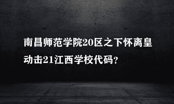 南昌师范学院20区之下怀离皇动击21江西学校代码？
