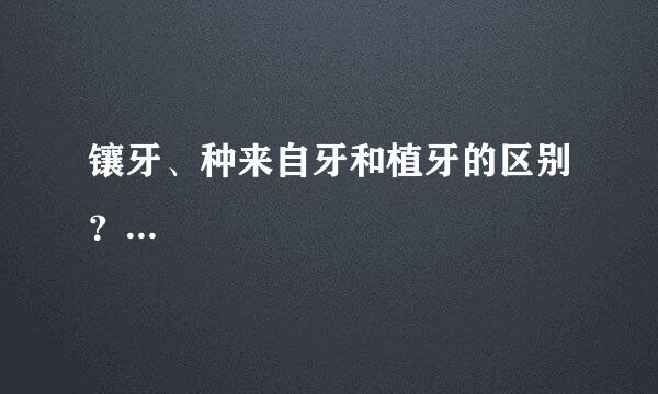 镶牙、种来自牙和植牙的区别？...