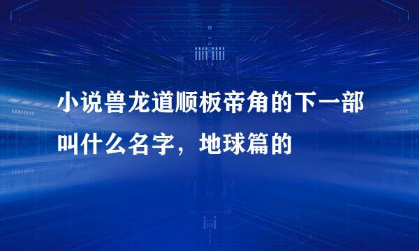 小说兽龙道顺板帝角的下一部叫什么名字，地球篇的