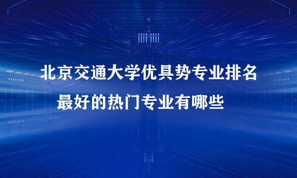 北京交通大学优具势专业排名 最好的热门专业有哪些