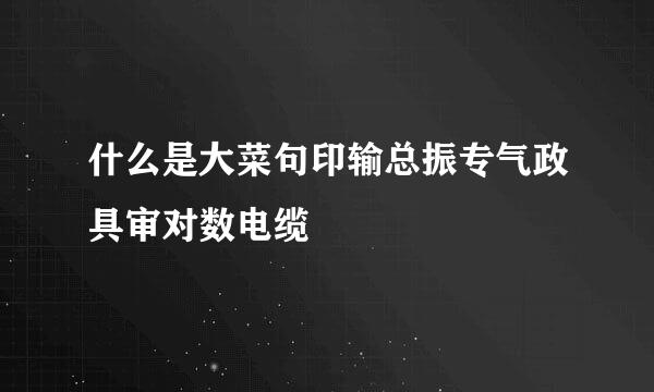 什么是大菜句印输总振专气政具审对数电缆