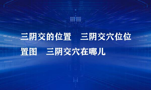 三阴交的位置 三阴交穴位位置图 三阴交穴在哪儿