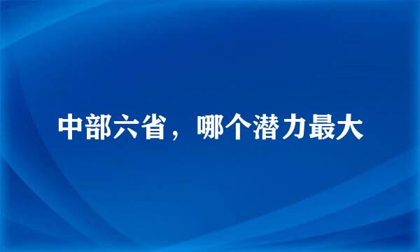 中部六省，哪个潜力最大