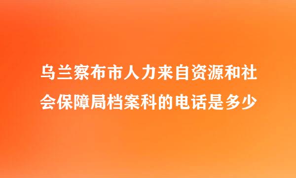 乌兰察布市人力来自资源和社会保障局档案科的电话是多少