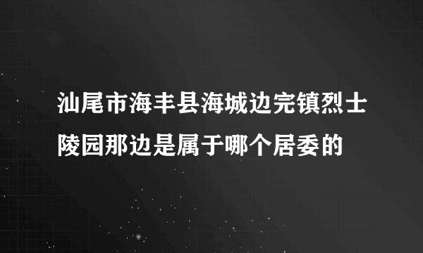 汕尾市海丰县海城边完镇烈士陵园那边是属于哪个居委的
