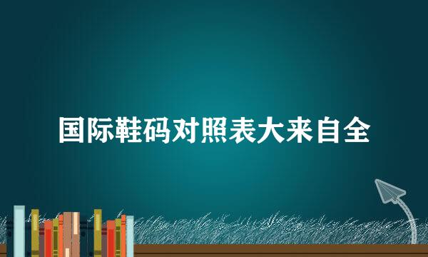 国际鞋码对照表大来自全