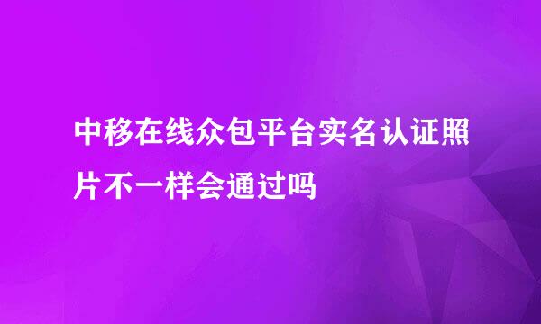 中移在线众包平台实名认证照片不一样会通过吗