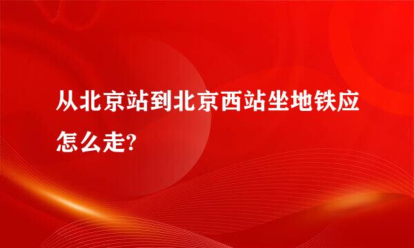 从北京站到北京西站坐地铁应怎么走?