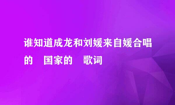 谁知道成龙和刘媛来自媛合唱的 国家的 歌词