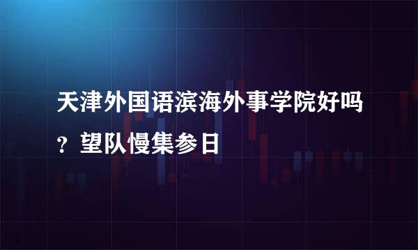 天津外国语滨海外事学院好吗？望队慢集参日