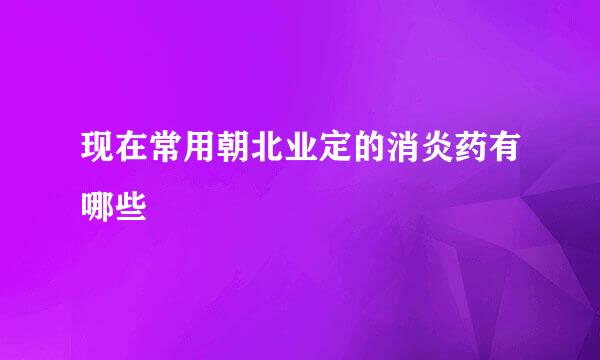 现在常用朝北业定的消炎药有哪些