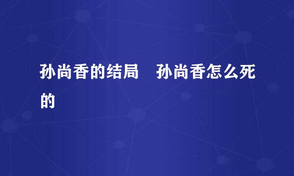 孙尚香的结局 孙尚香怎么死的