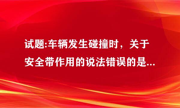 试题:车辆发生碰撞时，关于安全带作用的说法错误的是什么? 1098/1