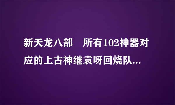 新天龙八部 所有102神器对应的上古神继袁呀回烧队为田含器是什么样的？？？