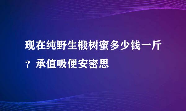 现在纯野生椴树蜜多少钱一斤？承值吸便安密思