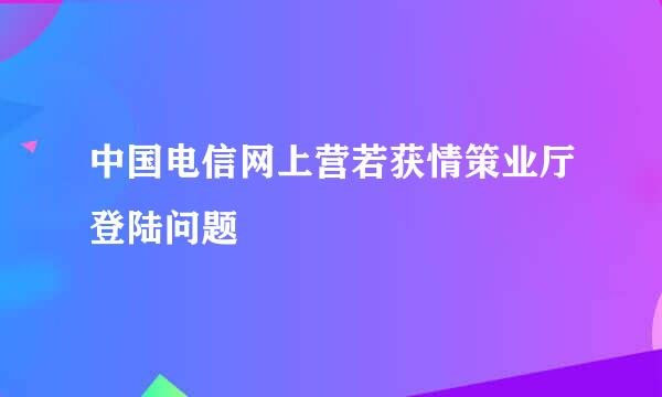 中国电信网上营若获情策业厅登陆问题