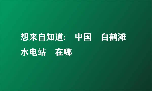 想来自知道: 中国 白鹤滩水电站 在哪
